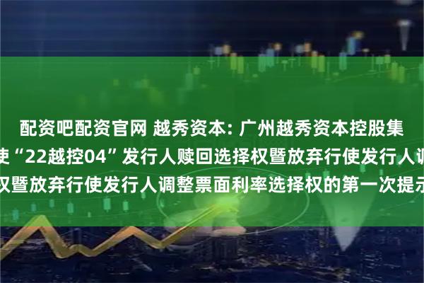 配资吧配资官网 越秀资本: 广州越秀资本控股集团股份有限公司关于行使“22越控04”发行人赎回选择权暨放弃行使发行人调整票面利率选择权的第一次提示性公告