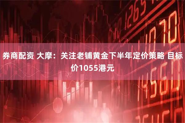 券商配资 大摩:关注老铺黄金下半年定价策略 目标价1055港元