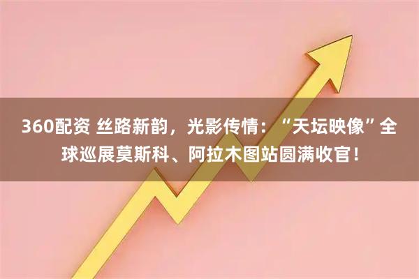 360配资 丝路新韵,光影传情:“天坛映像”全球巡展莫斯科、阿拉木图站圆满收官!