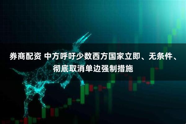 券商配资 中方呼吁少数西方国家立即、无条件、彻底取消单边强制措施