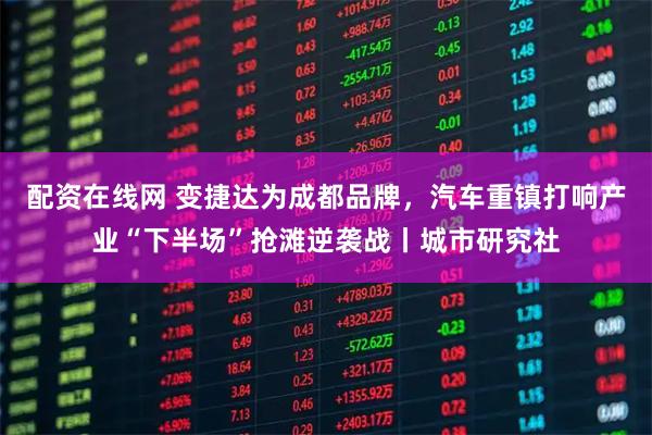 配资在线网 变捷达为成都品牌，汽车重镇打响产业“下半场”抢滩逆袭战丨城市研究社