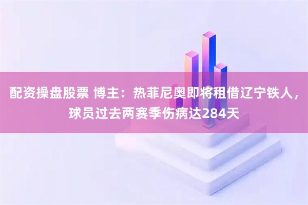 配资操盘股票 博主：热菲尼奥即将租借辽宁铁人，球员过去两赛季伤病达284天