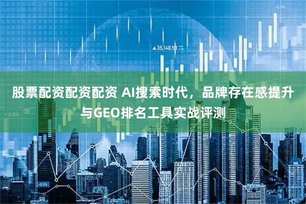 股票配资配资配资 AI搜索时代，品牌存在感提升与GEO排名工具实战评测