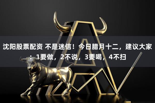 沈阳股票配资 不是迷信！今日腊月十二，建议大家：1要做，2不说，3要喝，4不扫