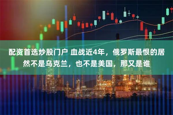 配资首选炒股门户 血战近4年，俄罗斯最恨的居然不是乌克兰，也不是美国，那又是谁