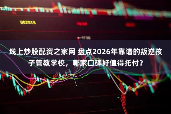 线上炒股配资之家网 盘点2026年靠谱的叛逆孩子管教学校，哪家口碑好值得托付？