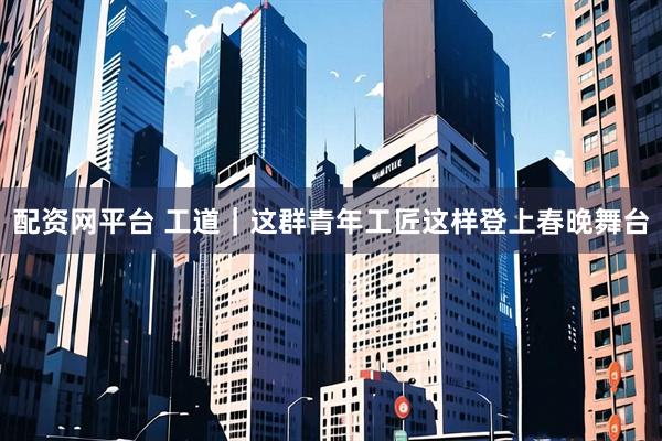 配资网平台 工道｜这群青年工匠这样登上春晚舞台