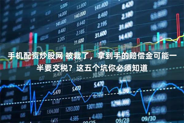 手机配资炒股网 被裁了,拿到手的赔偿金可能一半要交税?这五个坑你必须知道