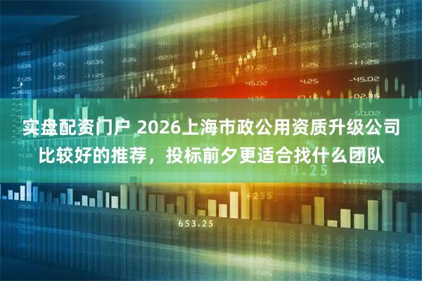 实盘配资门户 2026上海市政公用资质升级公司比较好的推荐，投标前夕更适合找什么团队