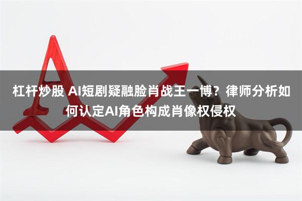 杠杆炒股 AI短剧疑融脸肖战王一博？律师分析如何认定AI角色构成肖像权侵权