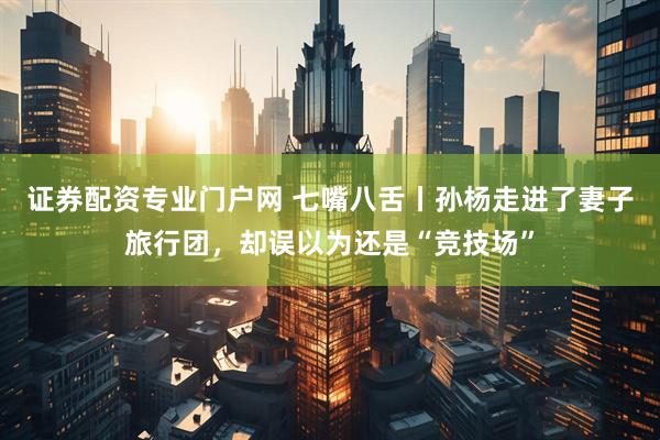 证券配资专业门户网 七嘴八舌丨孙杨走进了妻子旅行团，却误以为还是“竞技场”