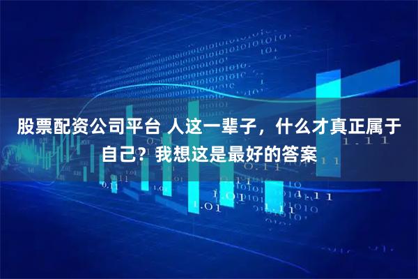 股票配资公司平台 人这一辈子，什么才真正属于自己？我想这是最好的答案
