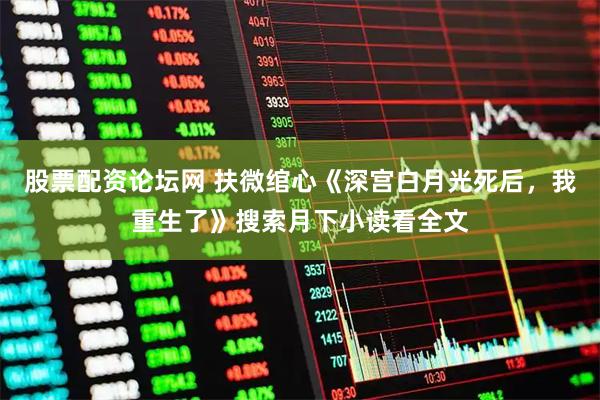 股票配资论坛网 扶微绾心《深宫白月光死后，我重生了》搜索月下小读看全文