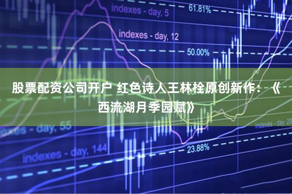 股票配资公司开户 红色诗人王林栓原创新作：《西流湖月季园赋》