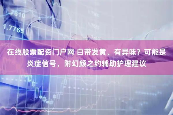 在线股票配资门户网 白带发黄、有异味？可能是炎症信号，附幻颜之约辅助护理建议