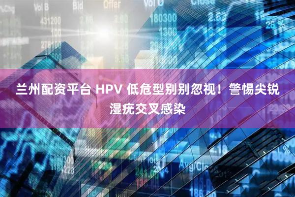 兰州配资平台 HPV 低危型别别忽视！警惕尖锐湿疣交叉感染
