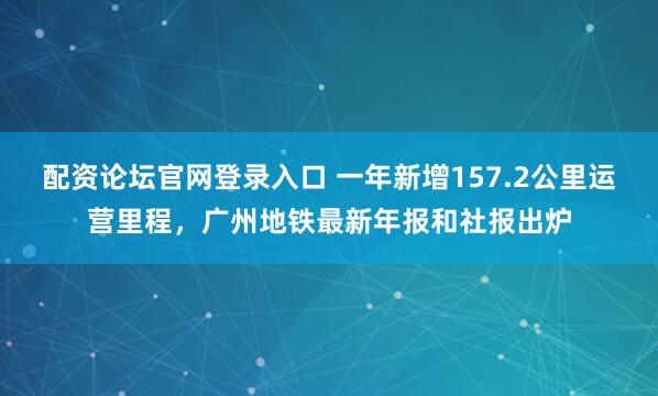 配资论坛官网登录入口 一年新增157.2公里运营里程，广州地铁最新年报和社报出炉
