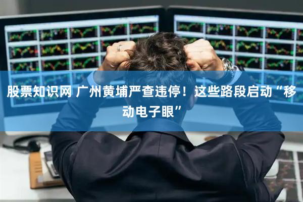 股票知识网 广州黄埔严查违停！这些路段启动“移动电子眼”