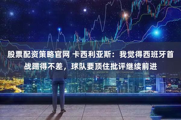 股票配资策略官网 卡西利亚斯：我觉得西班牙首战踢得不差，球队要顶住批评继续前进