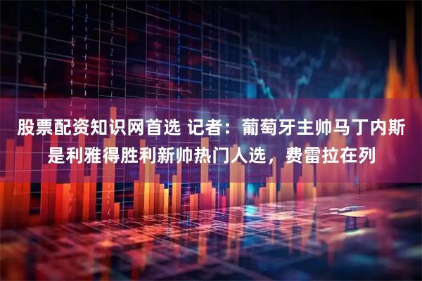股票配资知识网首选 记者：葡萄牙主帅马丁内斯是利雅得胜利新帅热门人选，费雷拉在列