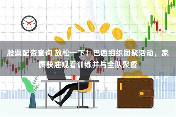 股票配资查询 放松一下！巴西组织团聚活动，家属获准观看训练并与全队聚餐