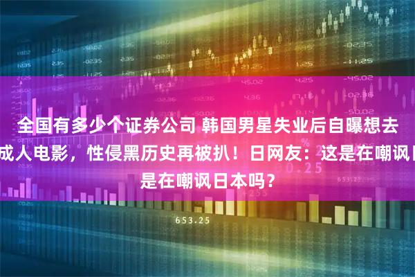 全国有多少个证券公司 韩国男星失业后自曝想去日本拍成人电影,性侵黑历史再被扒!日网友:这是在嘲讽日本吗?