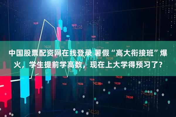 中国股票配资网在线登录 暑假“高大衔接班”爆火，学生提前学高数，现在上大学得预习了？