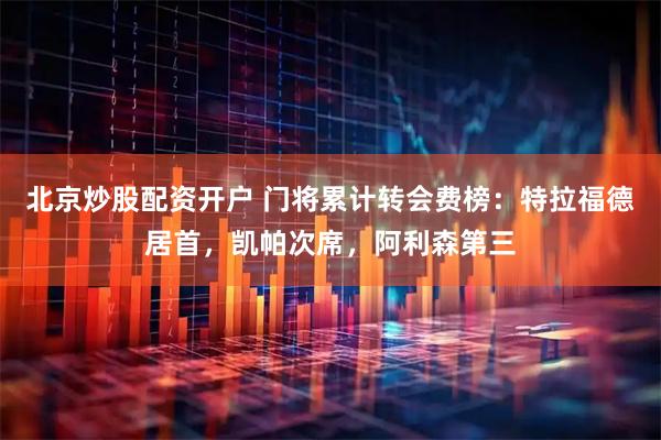 北京炒股配资开户 门将累计转会费榜：特拉福德居首，凯帕次席，阿利森第三
